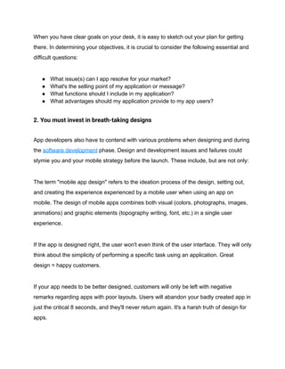 When you have clear goals on your desk, it is easy to sketch out your plan for getting
there. In determining your objectives, it is crucial to consider the following essential and
difficult questions:
● What issue(s) can I app resolve for your market?
● What's the selling point of my application or message?
● What functions should I include in my application?
● What advantages should my application provide to my app users?
2. You must invest in breath-taking designs
App developers also have to contend with various problems when designing and during
the software development phase. Design and development issues and failures could
stymie you and your mobile strategy before the launch. These include, but are not only:
The term "mobile app design" refers to the ideation process of the design, setting out,
and creating the experience experienced by a mobile user when using an app on
mobile. The design of mobile apps combines both visual (colors, photographs, images,
animations) and graphic elements (topography writing, font, etc.) in a single user
experience.
If the app is designed right, the user won't even think of the user interface. They will only
think about the simplicity of performing a specific task using an application. Great
design = happy customers.
If your app needs to be better designed, customers will only be left with negative
remarks regarding apps with poor layouts. Users will abandon your badly created app in
just the critical 8 seconds, and they'll never return again. It's a harsh truth of design for
apps.
 