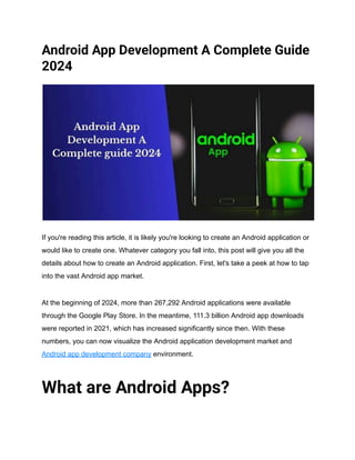 Android App Development A Complete Guide
2024
If you're reading this article, it is likely you're looking to create an Android application or
would like to create one. Whatever category you fall into, this post will give you all the
details about how to create an Android application. First, let's take a peek at how to tap
into the vast Android app market.
At the beginning of 2024, more than 267,292 Android applications were available
through the Google Play Store. In the meantime, 111.3 billion Android app downloads
were reported in 2021, which has increased significantly since then. With these
numbers, you can now visualize the Android application development market and
Android app development company environment.
What are Android Apps?
 