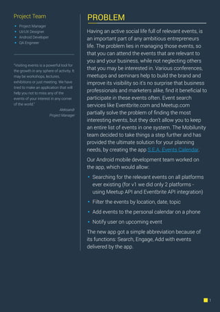 PROBLEM
1
Project Team
Project Manager
UI/UX Designer
Android Developer
QA Engineer
https://play.google.com/store/apps/details?id=com.mobilunity.professionaleventscalendar&hl=en
Having an active social life full of relevant events, is
an important part of any ambitious entrepreneurs
life. The problem lies in managing those events, so
that you can attend the events that are relevant to
you and your business, while not neglecting others
that you may be interested in. Various conferences,
meetups and seminars help to build the brand and
improve its visibility so it's no surprise that business
professionals and marketers alike, ﬁnd it beneﬁcial to
participate in these events often. Event search
services like Eventbrite.com and Meetup.com
partially solve the problem of ﬁnding the most
interesting events, but they don’t allow you to keep
an entire list of events in one system. The Mobilunity
team decided to take things a step further and has
provided the ultimate solution for your planning
needs, by creating the app S.E.A. Events Calendar.
Our Android mobile development team worked on
the app, which would allow:
Searching for the relevant events on all platforms
ever existing (for v1 we did only 2 platforms -
using Meetup API and Eventbrite API integration)
Filter the events by location, date, topic
Add events to the personal calendar on a phone
Notify user on upcoming event
The new app got a simple abbreviation because of
its functions: Search, Engage, Add with events
delivered by the app.
“Visiting events is a powerful tool for
the growth in any sphere of activity. It
may be workshops, lectures,
exhibitions or just meeting. We have
tried to make an application that will
help you not to miss any of the
events of your interest in any corner
of the world.”
Aleksandr
Project Manager
 