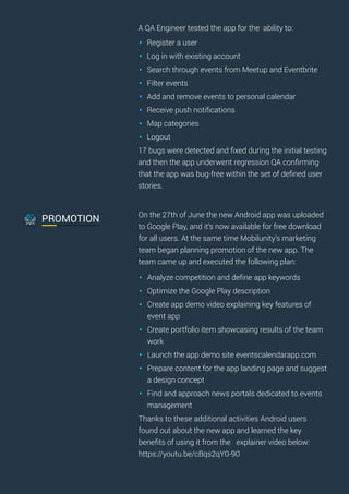 A QA Engineer tested the app for the ability to:
Register a user
Log in with existing account
Search through events from Meetup and Eventbrite
Filter events
Add and remove events to personal calendar
Receive push notiﬁcations
Map categories
Logout
17 bugs were detected and ﬁxed during the initial testing
and then the app underwent regression QA conﬁrming
that the app was bug-free within the set of deﬁned user
stories.
On the 27th of June the new Android app was uploaded
to Google Play, and it’s now available for free download
for all users. At the same time Mobilunity’s marketing
team began planning promotion of the new app. The
team came up and executed the following plan:
Analyze competition and deﬁne app keywords
Optimize the Google Play description
Create app demo video explaining key features of
event app
Create portfolio item showcasing results of the team
work
Launch the app demo site eventscalendarapp.com
Prepare content for the app landing page and suggest
a design concept
Find and approach news portals dedicated to events
management
Thanks to these additional activities Android users
found out about the new app and learned the key
beneﬁts of using it from the explainer video below:
https://youtu.be/cBqs2qY0-90
PROMOTION
 
