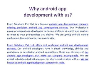 Why android app
development with us?
Esprit Solutions Pvt. Ltd. is a famous android app development company
offering proficient android app development services. Our Professional
group of android app developers performs profound research and analysis
to meet to your prerequisites and desires. We are giving android mobile
application development services worldwide.
Esprit Solutions Pvt. Ltd. offers cost proficient android app development
services. Our android developers have in depth knowledge, abilities and
proficiency in developing android applications; these are elements of our
android app developers that make our company incomparable. We are
expert in building Android apps you can share creative ideas with us. We are
known as android app development company in India.
 
