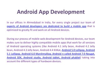 Android App Development
In our offices in Ahmedabad in India, for every single project our team of
experts of Android developers are dedicated to build a mobile app that is
optimized to greatly fit and work on all Android devices.
During our process of mobile web development for Android devices, our team
makes sure to deliver highly compatible mobile apps that work for all versions
of Android operating systems (like Android 4.1 Jelly bean, Android 4.2 Jelly
bean, Android 4.3 Jelly bean, Android 4.4 KitKat, Android 5.0 Lollipop, Android
5.1 Lollipop, Android 6.0 Marshmallow, Android n called Android 7.0 Nougat,
Android SDK, Android studio, Android tablet, Android phablet) taking into
account the different types of hardware devices.
 
