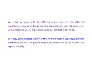 We build our apps to fit the different screen sizes and the different
installed memory as well as processing capabilities in order to achieve an
unmatched end-users’ experience using our product mobile app.
The easy customization ability in the Android mobile apps development
allow your business to quickly present its innovation to the market and
expand steadily.
 