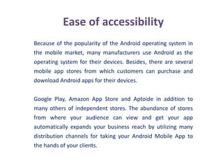 Ease of accessibility
Because of the popularity of the Android operating system in
the mobile market, many manufacturers use Android as the
operating system for their devices. Besides, there are several
mobile app stores from which customers can purchase and
download Android apps for their devices.
Google Play, Amazon App Store and Aptoide in addition to
many others of independent stores. The abundance of stores
from where your audience can view and get your app
automatically expands your business reach by utilizing many
distribution channels for taking your Android Mobile App to
the hands of your clients.
 