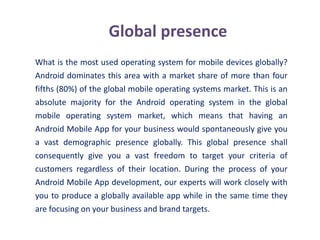 Global presence
What is the most used operating system for mobile devices globally?
Android dominates this area with a market share of more than four
fifths (80%) of the global mobile operating systems market. This is an
absolute majority for the Android operating system in the global
mobile operating system market, which means that having an
Android Mobile App for your business would spontaneously give you
a vast demographic presence globally. This global presence shall
consequently give you a vast freedom to target your criteria of
customers regardless of their location. During the process of your
Android Mobile App development, our experts will work closely with
you to produce a globally available app while in the same time they
are focusing on your business and brand targets.
 