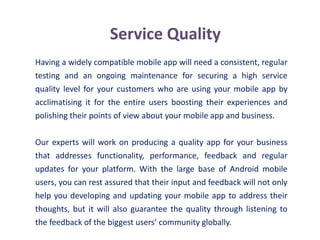 Service Quality
Having a widely compatible mobile app will need a consistent, regular
testing and an ongoing maintenance for securing a high service
quality level for your customers who are using your mobile app by
acclimatising it for the entire users boosting their experiences and
polishing their points of view about your mobile app and business.
Our experts will work on producing a quality app for your business
that addresses functionality, performance, feedback and regular
updates for your platform. With the large base of Android mobile
users, you can rest assured that their input and feedback will not only
help you developing and updating your mobile app to address their
thoughts, but it will also guarantee the quality through listening to
the feedback of the biggest users’ community globally.
 