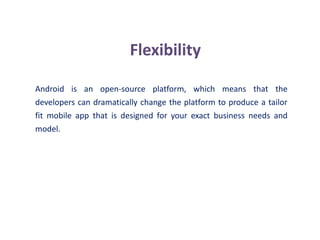 Flexibility
Android is an open-source platform, which means that the
developers can dramatically change the platform to produce a tailor
fit mobile app that is designed for your exact business needs and
model.
 
