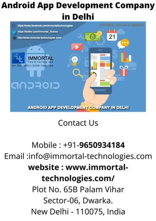 Android App Development Company
in Delhi
Contact Us
Mobile : +91-9650934184
Email :info@immortal-technologies.com
website : www.immortal-
technologies.com/
Plot No. 65B Palam Vihar
Sector-06, Dwarka.
New Delhi - 110075, India
 