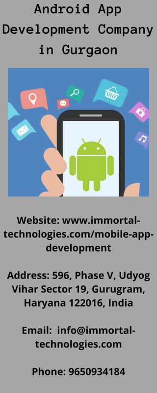 Android App
Development Company
in Gurgaon
Website: www.immortal-
technologies.com/mobile-app-
development
Address: 596, Phase V, Udyog
Vihar Sector 19, Gurugram,
Haryana 122016, India
Email: info@immortal-
technologies.com
Phone: 9650934184
 