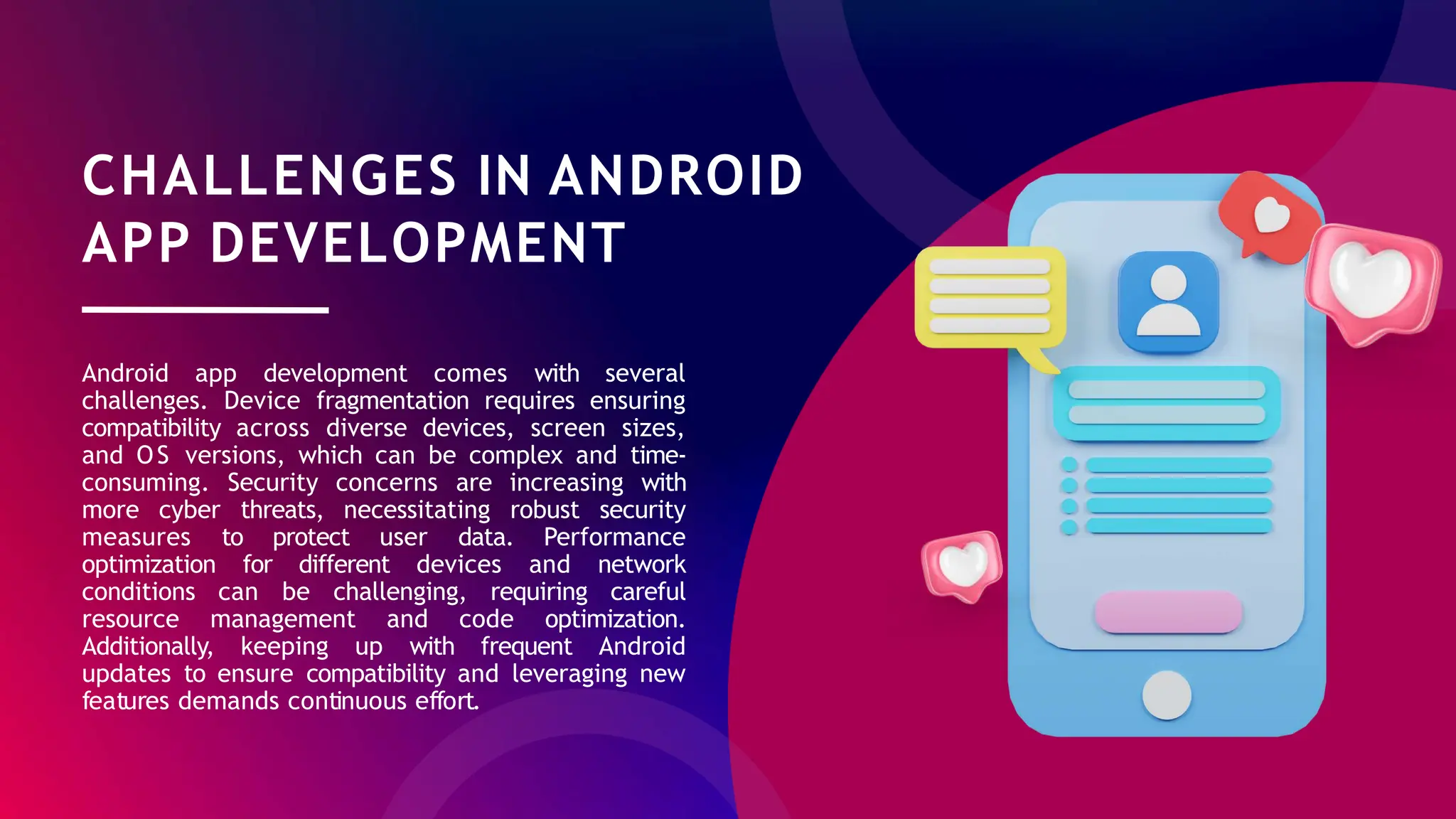 CHALLENGES IN ANDROID
APP DEVELOPMENT
Android app development comes with several
challenges. Device fragmentation requires ensuring
compatibility across diverse devices, screen sizes,
and OS versions, which can be complex and time-
consuming. Security concerns are increasing with
more cyber threats, necessitating robust security
measures to protect user data. Performance
optimization for different devices and network
conditions can be challenging, requiring careful
resource management and code optimization.
Additionally, keeping up with frequent Android
updates to ensure compatibility and leveraging new
features demands continuous effort.
 