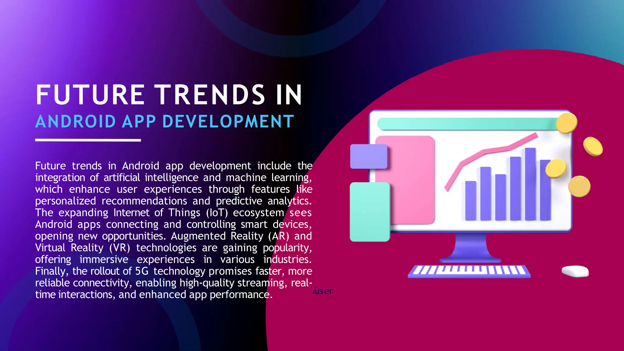 /
user
FUTURE TRENDS IN
ANDROID APP DEVELOPMENT
Future trends in Android app development include the
integration of artificial intelligence and machine learning,
which enhance user experiences through features like
personalized recommendations and predictive analytics.
The expanding Internet of Things (IoT) ecosystem sees
Android apps connecting and controlling smart devices,
opening new opportunities. Augmented Reality (AR) and
Virtual Reality (VR) technologies are gaining popularity,
offering immersive experiences in various industries.
Finally, the rollout of 5G technology promises faster, more
reliable connectivity, enabling high-quality streaming, real-
time interactions, and enhanced app performance.
 