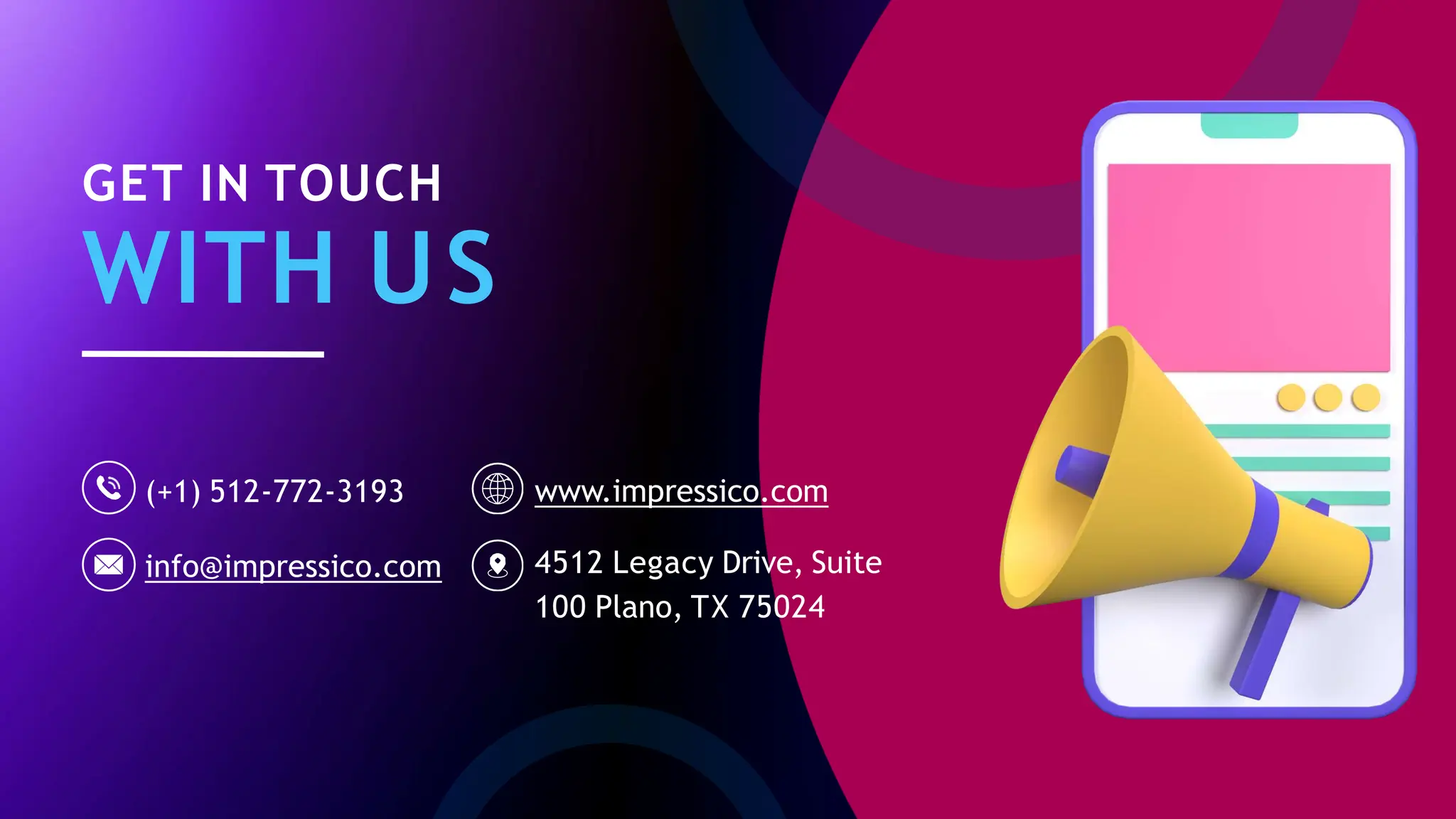 GET IN TOUCH
WITH US
(+1) 512-772-3193
info@impressico.com
www.impressico.com
4512 Legacy Drive, Suite
100 Plano, TX 75024
 