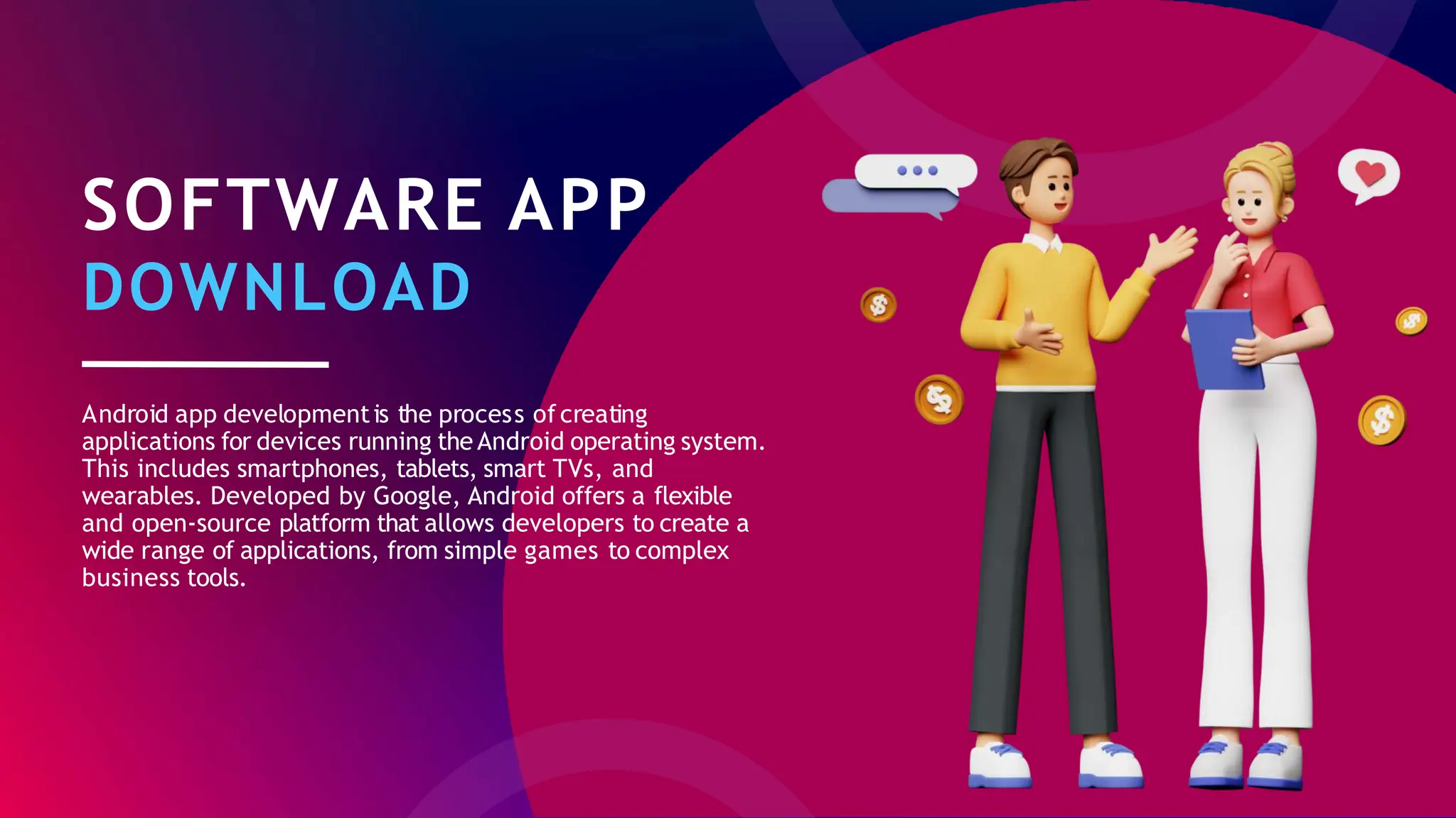SOFTWARE APP
DOWNLOAD
Android app developmentis the process ofcreating
applications for devices running the Android operating system.
This includes smartphones, tablets, smart TVs, and
wearables. Developed by Google, Android offers a flexible
and open-source platform that allows developers to create a
wide range of applications, from simple games to complex
business tools.
 