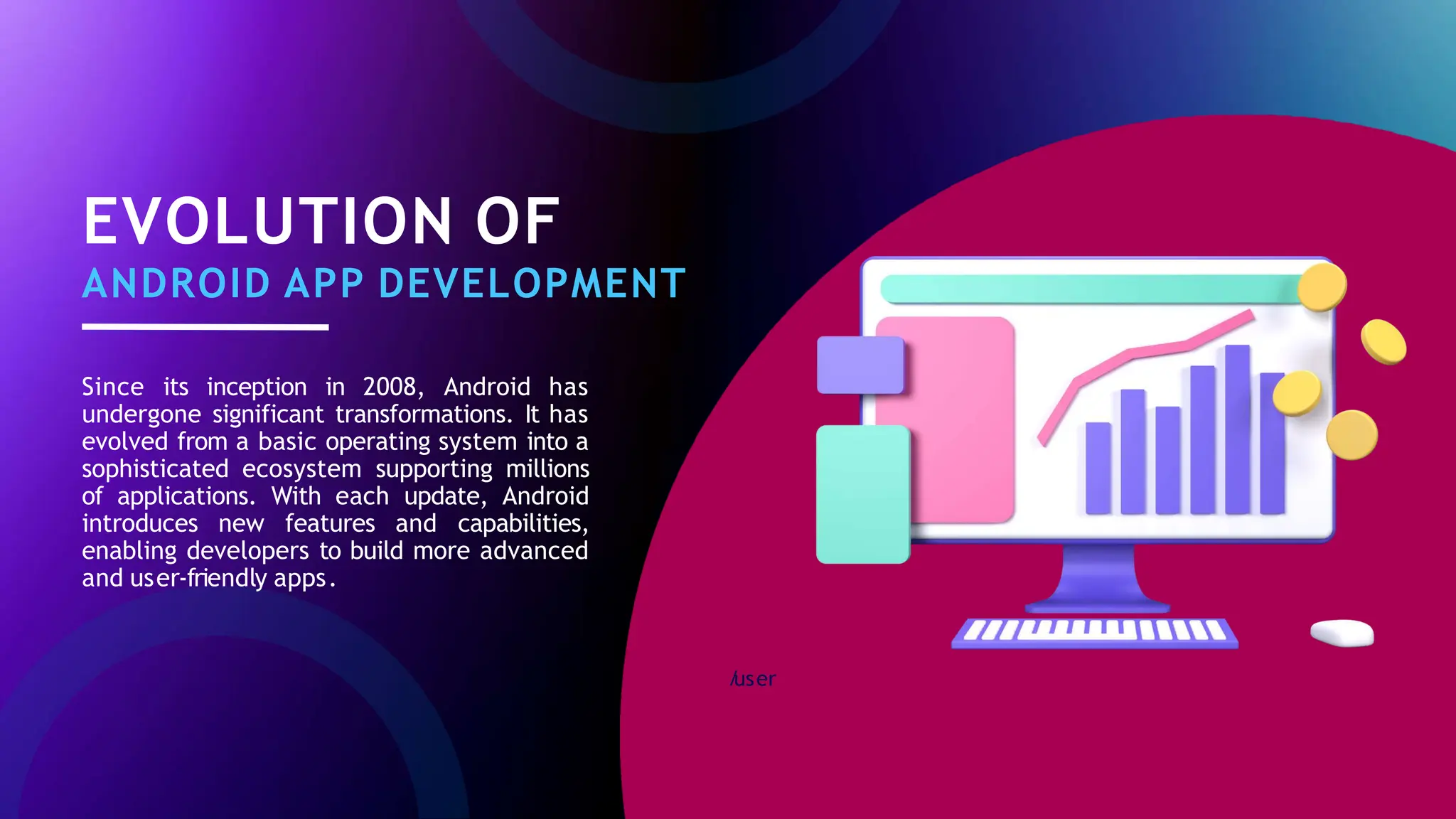 /
user
EVOLUTION OF
ANDROID APP DEVELOPMENT
Since its inception in 2008, Android has
undergone significant transformations. It has
evolved from a basic operating system into a
sophisticated ecosystem supporting millions
of applications. With each update, Android
introduces new features and capabilities,
enabling developers to build more advanced
and user-friendly apps.
 
