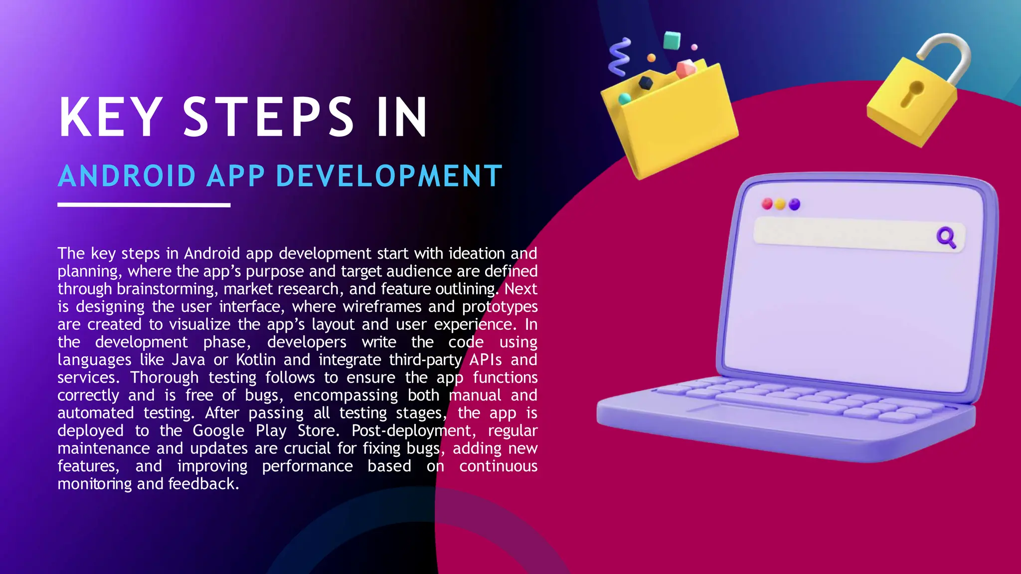KEY STEPS IN
ANDROID APP DEVELOPMENT
The key steps in Android app development start with ideation and
planning, where the app’s purpose and target audience are defined
through brainstorming, market research, and feature outlining. Next
is designing the user interface, where wireframes and prototypes
are created to visualize the app’s layout and user experience. In
the development phase, developers write the code using
languages like Java or Kotlin and integrate third-party APIs and
services. Thorough testing follows to ensure the app functions
correctly and is free of bugs, encompassing both manual and
automated testing. After passing all testing stages, the app is
deployed to the Google Play Store. Post-deployment, regular
maintenance and updates are crucial for fixing bugs, adding new
features, and improving performance based on continuous
monitoring and feedback.
 