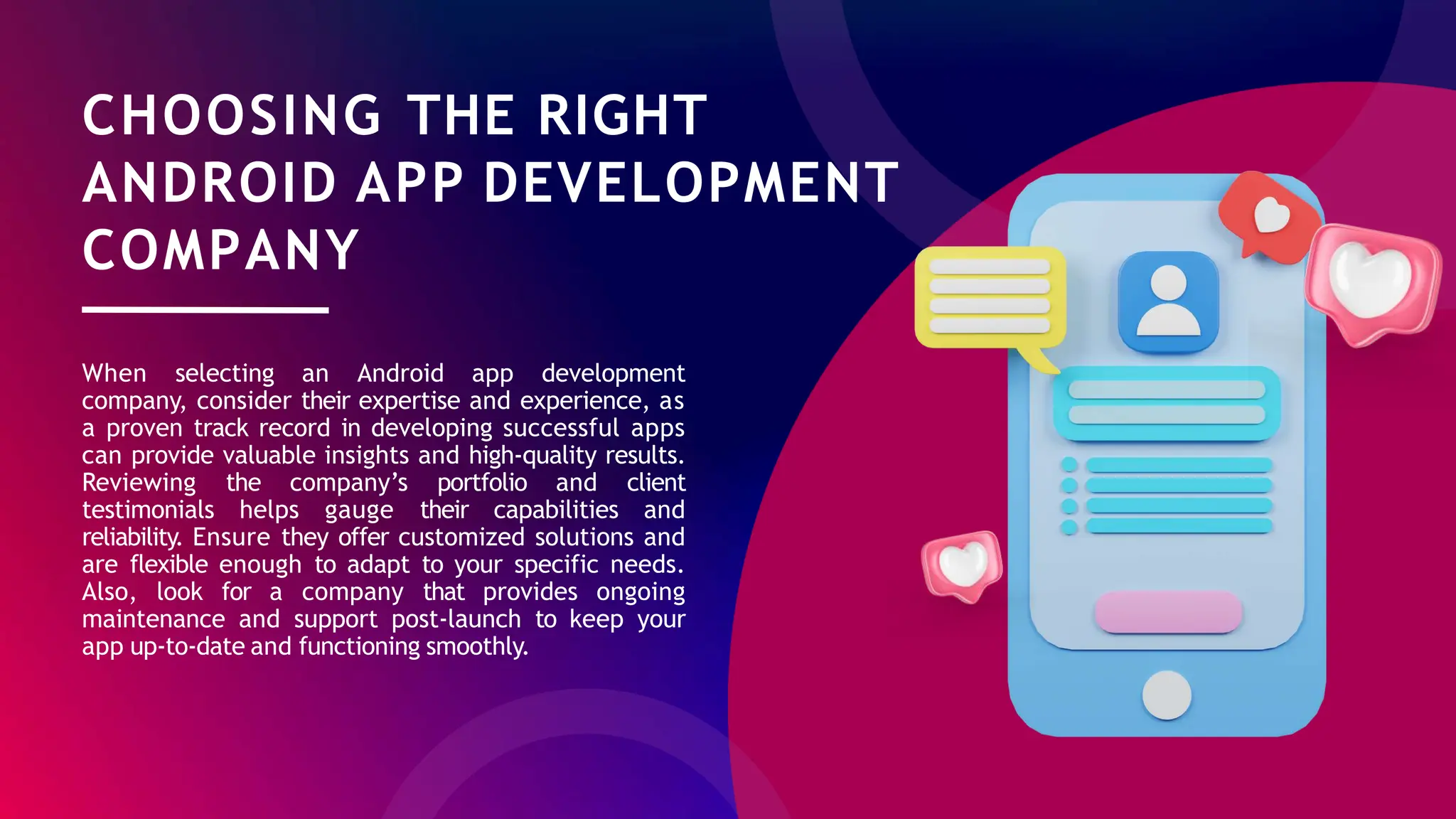CHOOSING THE RIGHT
ANDROID APP DEVELOPMENT
COMPANY
When selecting an Android app development
company, consider their expertise and experience, as
a proven track record in developing successful apps
can provide valuable insights and high-quality results.
Reviewing the company’s portfolio and client
testimonials helps gauge their capabilities and
reliability. Ensure they offer customized solutions and
are flexible enough to adapt to your specific needs.
Also, look for a company that provides ongoing
maintenance and support post-launch to keep your
app up-to-date and functioning smoothly.
 