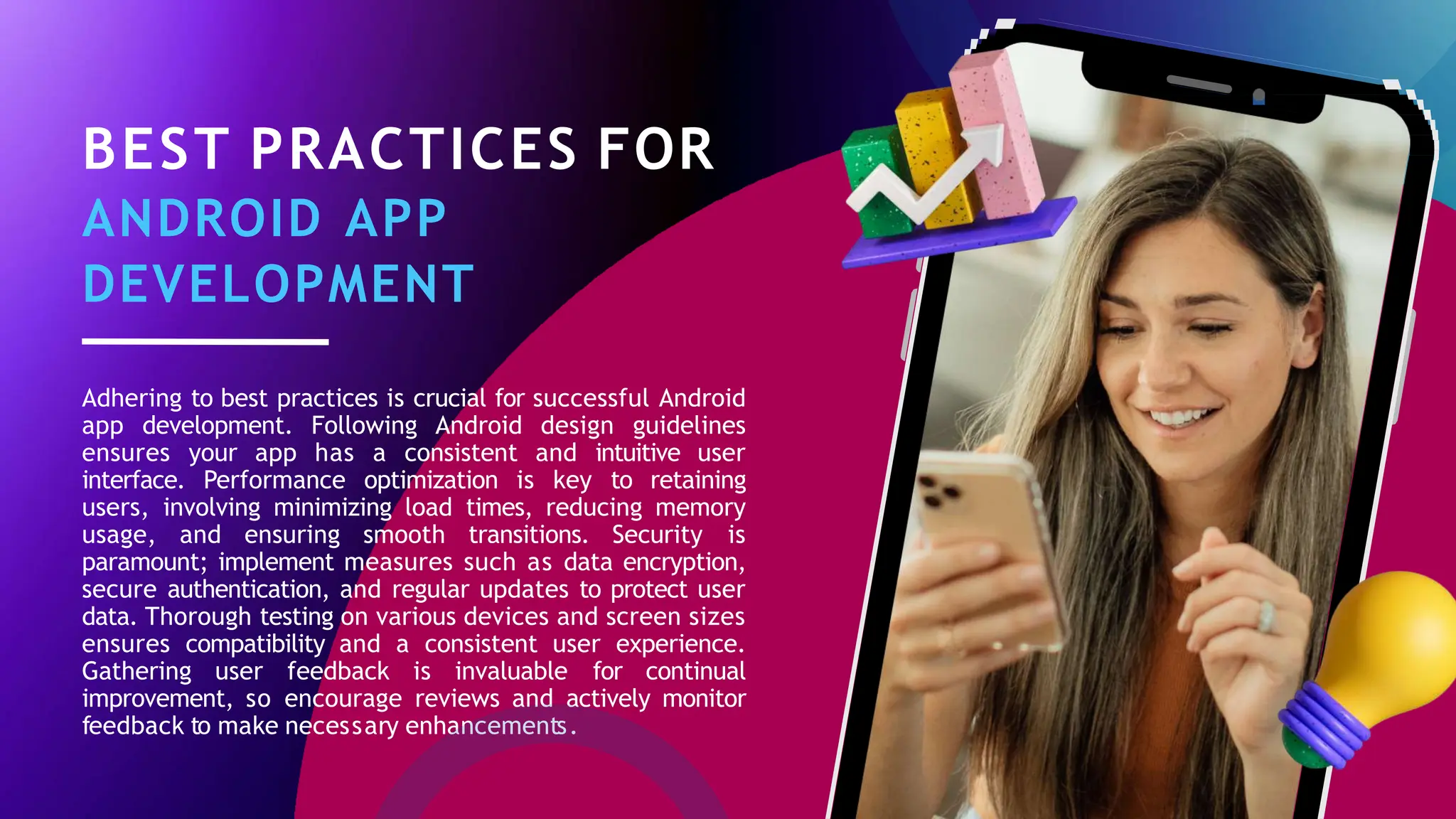 BEST PRACTICES FOR
ANDROID APP
DEVELOPMENT
Adhering to best practices is crucial for successful Android
app development. Following Android design guidelines
ensures your app has a consistent and intuitive user
interface. Performance optimization is key to retaining
users, involving minimizing load times, reducing memory
usage, and ensuring smooth transitions. Security is
paramount; implement measures such as data encryption,
secure authentication, and regular updates to protect user
data. Thorough testing on various devices and screen sizes
ensures compatibility and a consistent user experience.
Gathering user feedback is invaluable for continual
improvement, so encourage reviews and actively monitor
feedback to make necessary enhancements.
 