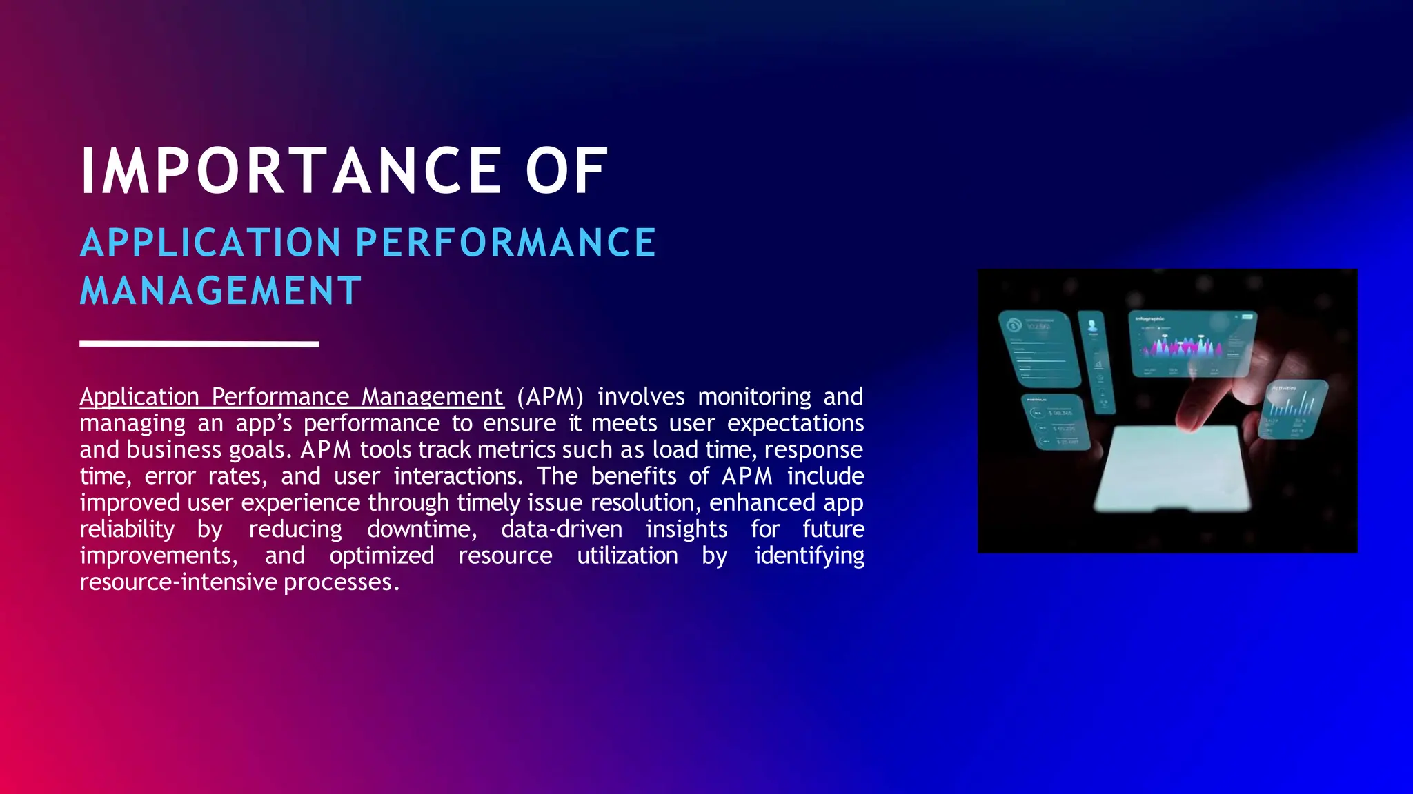 IMPORTANCE OF
APPLICATION PERFORMANCE
MANAGEMENT
Application Performance Management (APM) involves monitoring and
managing an app’s performance to ensure it meets user expectations
and business goals. APM tools track metrics such as load time, response
time, error rates, and user interactions. The benefits of APM include
improved user experience through timely issue resolution, enhanced app
reliability by reducing downtime, data-driven insights for future
improvements, and optimized resource utilization by identifying
resource-intensive processes.
 