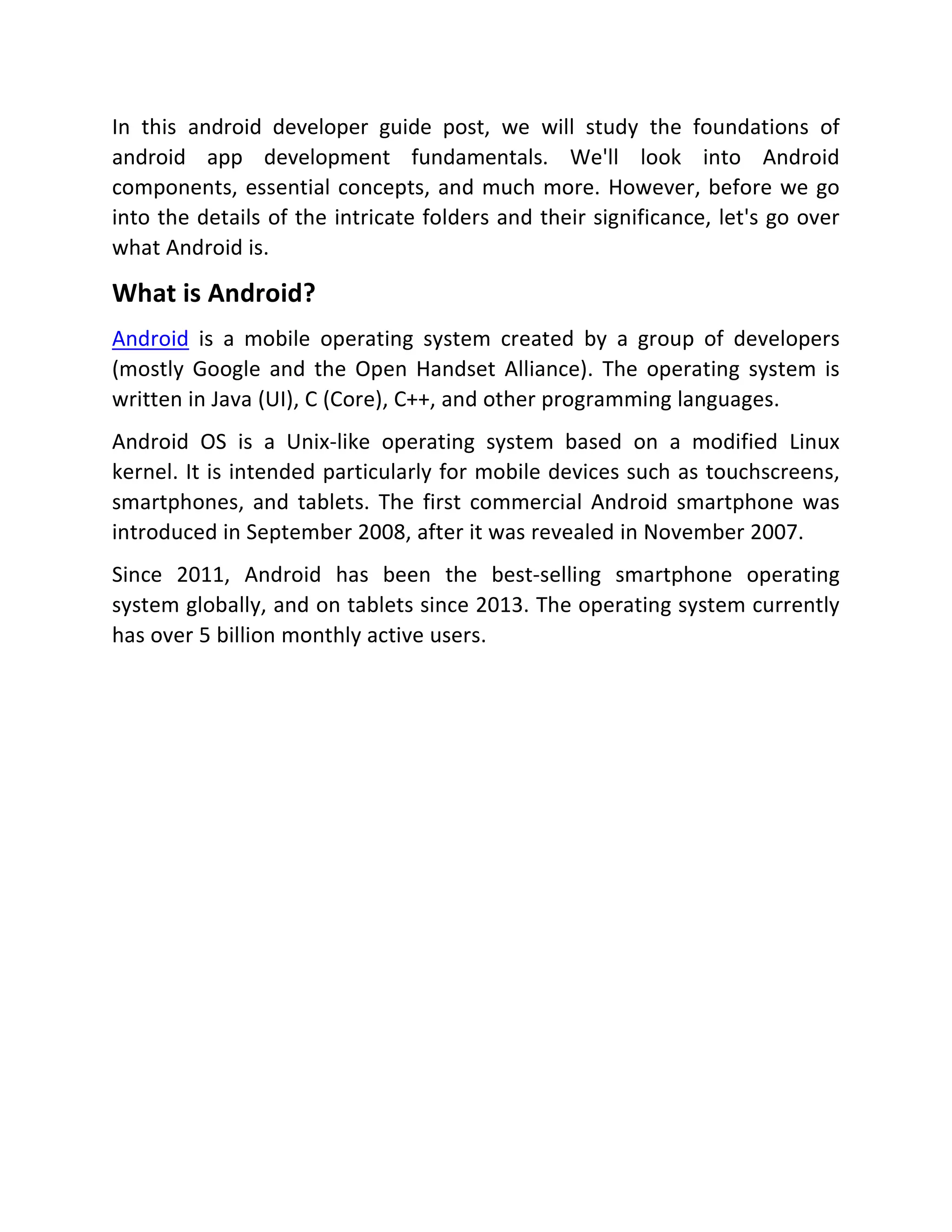 In this android developer guide post, we will study the foundations of android app development fundamentals. We'll look into Android components, essential concepts, and much more. However, before we go into the details of the intricate folders and their significance, let's go over what Android is. What is Android? Android is a mobile operating system created by a group of developers (mostly Google and the Open Handset Alliance). The operating system is written in Java (UI), C (Core), C++, and other programming languages. Android OS is a Unix-like operating system based on a modified Linux kernel. It is intended particularly for mobile devices such as touchscreens, smartphones, and tablets. The first commercial Android smartphone was introduced in September 2008, after it was revealed in November 2007. Since 2011, Android has been the best-selling smartphone operating system globally, and on tablets since 2013. The operating system currently has over 5 billion monthly active users. 