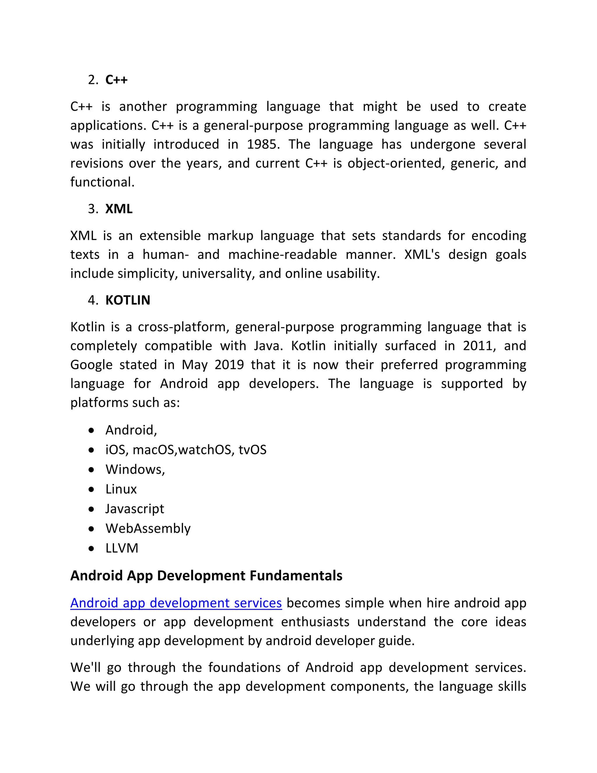 2. C++ C++ is another programming language that might be used to create applications. C++ is a general-purpose programming language as well. C++ was initially introduced in 1985. The language has undergone several revisions over the years, and current C++ is object-oriented, generic, and functional. 3. XML XML is an extensible markup language that sets standards for encoding texts in a human- and machine-readable manner. XML's design goals include simplicity, universality, and online usability. 4. KOTLIN Kotlin is a cross-platform, general-purpose programming language that is completely compatible with Java. Kotlin initially surfaced in 2011, and Google stated in May 2019 that it is now their preferred programming language for Android app developers. The language is supported by platforms such as:  Android,  iOS, macOS,watchOS, tvOS  Windows,  Linux  Javascript  WebAssembly  LLVM Android App Development Fundamentals Android app development services becomes simple when hire android app developers or app development enthusiasts understand the core ideas underlying app development by android developer guide. We'll go through the foundations of Android app development services. We will go through the app development components, the language skills 