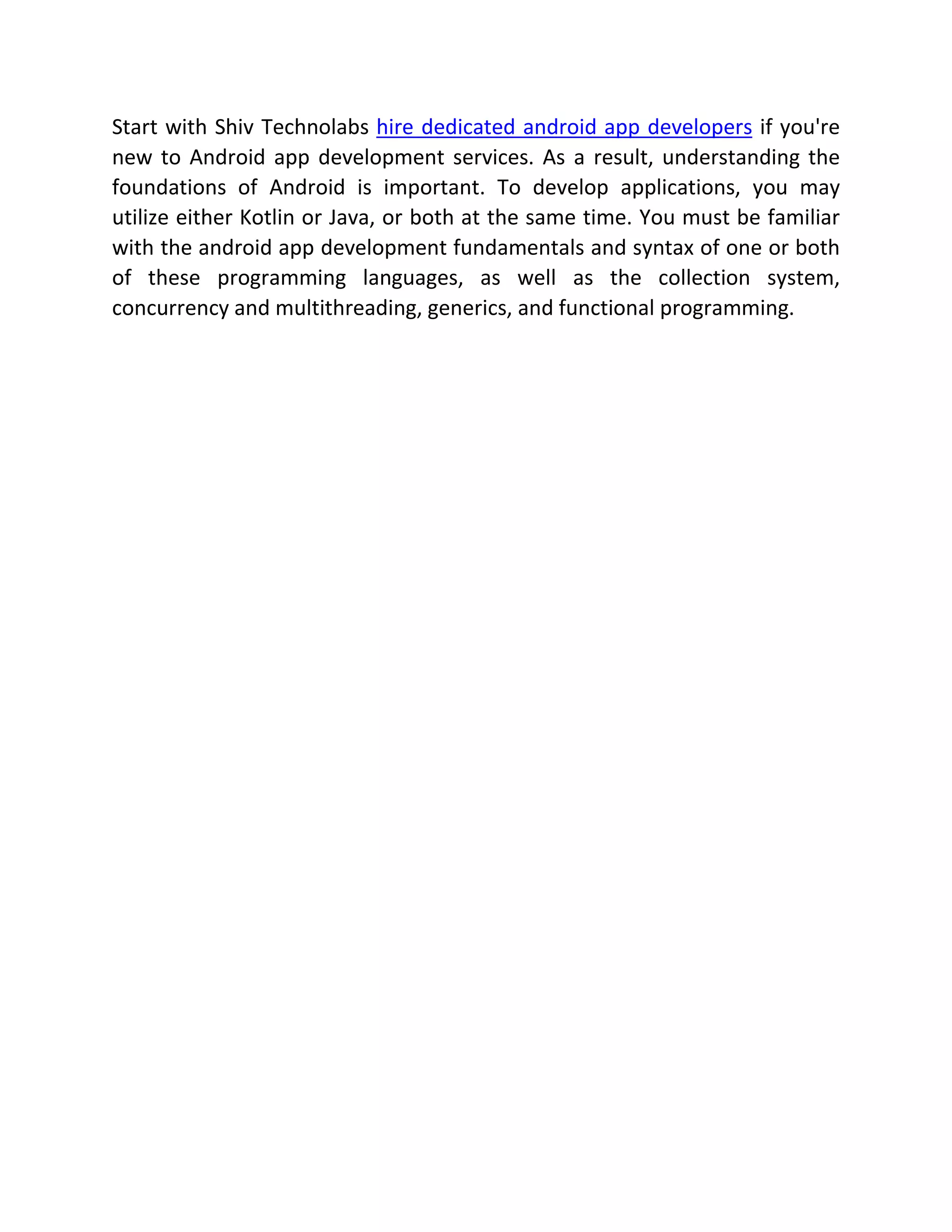 Start with Shiv Technolabs hire dedicated android app developers if you're new to Android app development services. As a result, understanding the foundations of Android is important. To develop applications, you may utilize either Kotlin or Java, or both at the same time. You must be familiar with the android app development fundamentals and syntax of one or both of these programming languages, as well as the collection system, concurrency and multithreading, generics, and functional programming. 