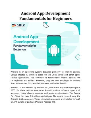 Android App Development
Fundamentals for Beginners
Android is an operating system designed primarily for mobile devices.
Google created it, which is based on the Linux kernel and other open-
source applications. It's common in touchscreen mobile devices like
smartphones and tablets. However, they are now employed in Android
Auto automobiles, TVs, watches, cameras, and other devices.
Android OS was created by Android Inc., which was acquired by Google in
2005. For these devices to work on Android, various software (apps) such
as games, music players, cameras, and so on are developed. The Google
Play Store has over 3.3 million applications. The app is created using the
Android Studio program. These executable programs are installed through
an APK bundle or package (Android Package Kit).
 