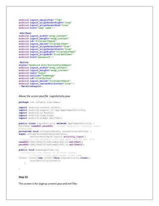 android:layout_marginTop="77dp"
android:layout_alignParentRight="true"
android:layout_alignParentEnd="true"
android:hint="user name"/>
<EditText
android:layout_width="wrap_content"
android:layout_height="wrap_content"
android:id="@+id/editText2"
android:layout_below="@+id/editText"
android:layout_alignParentLeft="true"
android:layout_alignParentStart="true"
android:layout_alignRight="@+id/editText"
android:layout_alignEnd="@+id/editText"
android:hint="password"/>
<Button
style="?android:attr/buttonStyleSmall"
android:layout_width="wrap_content"
android:layout_height="wrap_content"
android:text="Login"
android:onClick="homePage"
android:id="@+id/button"
android:layout_below="@+id/editText2"
android:layout_centerHorizontal="true"/>
</RelativeLayout>
Above the screen java file LoginActivity.java
package com.infasta.logindemo;
import android.content.Intent;
import android.support.v7.app.AppCompatActivity;
import android.os.Bundle;
import android.view.View;
import android.widget.EditText;
public class LoginActivity extends AppCompatActivity {
EditText nameEdt,passEdt; //user reference variable names
@Override
protected void onCreate(Bundle savedInstanceState) {
super.onCreate(savedInstanceState);
setContentView(R.layout.activity_login);
//register the editText id's and type cast to xml id's
nameEdt=(EditText)findViewById(R.id.editText);
passEdt=(EditText)findViewById(R.id.editText2);
}
public void homePage(View v){
//navigation one screen to another screen
//current class and target class name
Intent intent=new Intent(this,LoginActivity.class);
startActivity(intent);
}
}
Step 12:
This screen is for (signup screen) java and xml files
 