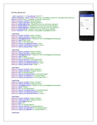 Activity_signup.xml
<?xml version="1.0"encoding="utf-8"?>
<RelativeLayout xmlns:android="http://schemas.android.com/apk/res/android"
xmlns:tools="http://schemas.android.com/tools"
android:layout_width="match_parent"
android:layout_height="match_parent"
android:paddingBottom="@dimen/activity_vertical_margin"
android:paddingLeft="@dimen/activity_horizontal_margin"
android:paddingRight="@dimen/activity_horizontal_margin"
android:paddingTop="@dimen/activity_vertical_margin"
tools:context="com.infasta.logindemo.SignUpActivity">
<TextView
android:layout_width="wrap_content"
android:layout_height="wrap_content"
android:textAppearance="?android:attr/textAppearanceLarge"
android:text="New User"
android:id="@+id/textView"
android:layout_alignParentTop="true"
android:layout_centerHorizontal="true"
android:layout_marginTop="54dp"/>
<TextView
android:layout_width="wrap_content"
android:layout_height="wrap_content"
android:textAppearance="?android:attr/textAppearanceLarge"
android:text="Name"
android:id="@+id/textView2"
android:layout_below="@+id/textView"
android:layout_alignParentLeft="true"
android:layout_alignParentStart="true"
android:layout_marginTop="50dp"/>
<EditText
android:layout_width="match_parent"
android:layout_height="wrap_content"
android:id="@+id/editText3"
android:layout_alignBottom="@+id/textView2"
android:layout_alignLeft="@+id/textView"
android:layout_alignStart="@+id/textView"/>
<TextView
android:layout_width="wrap_content"
android:layout_height="wrap_content"
android:textAppearance="?android:attr/textAppearanceLarge"
android:text="Phone"
android:id="@+id/textView3"
android:layout_alignBottom="@+id/editText4"
android:layout_alignParentLeft="true"
android:layout_alignParentStart="true"/>
<EditText
android:layout_width="wrap_content"
android:layout_height="wrap_content"
android:inputType="phone"
android:ems="10"
android:id="@+id/editText4"
android:layout_below="@+id/editText3"
android:layout_alignRight="@+id/editText3"
android:layout_alignEnd="@+id/editText3"/>
<TextView
 