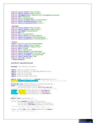android:layout_width="wrap_content"
android:layout_height="wrap_content"
android:textAppearance="?android:attr/textAppearanceLarge"
android:text="Password"
android:id="@+id/textView4"
android:layout_alignBottom="@+id/editText5"
android:layout_alignParentLeft="true"
android:layout_alignParentStart="true"/>
<EditText
android:layout_width="wrap_content"
android:layout_height="wrap_content"
android:inputType="textPassword"
android:ems="10"
android:id="@+id/editText5"
android:layout_below="@+id/editText4"
android:layout_alignLeft="@+id/editText4"
android:layout_alignStart="@+id/editText4"/>
<Button
style="?android:attr/buttonStyleSmall"
android:layout_width="wrap_content"
android:layout_height="wrap_content"
android:text="signup"
android:id="@+id/button3"
android:layout_below="@+id/textView4"
android:layout_alignRight="@+id/textView"
android:layout_alignEnd="@+id/textView"
android:layout_marginTop="40dp"
android:onClick="signup"/>
</RelativeLayout>
java file for SignupAcitvity.java
package com.infasta.logindemo;
import android.content.Intent;
import android.support.v7.app.AppCompatActivity;
import android.os.Bundle;
import android.view.View;
import android.widget.EditText;
public class SignUpActivity extends AppCompatActivity {
EditTextnameEdt,passEdt,phoneEdt; //user reference variable names
@Override
protected void onCreate(Bundle savedInstanceState) {
super.onCreate(savedInstanceState);
setContentView(R.layout.activity_sign_up);
//register the editText id's and type cast to xml id's
nameEdt=(EditText)findViewById(R.id.editText3);
passEdt=(EditText)findViewById(R.id.editText4);
phoneEdt=(EditText)findViewById(R.id.editText5);
}
//button
public void signup(View v){
//get the values from edit text
String name=nameEdt.getText().toString();
String pass=passEdt.getText().toString();
String phone=phoneEdt.getText().toString();
//navigation one screen to another screen
//current class and target class name
Intent intent=new Intent(this,HomeActivity.class);
//put the values from Intent
 