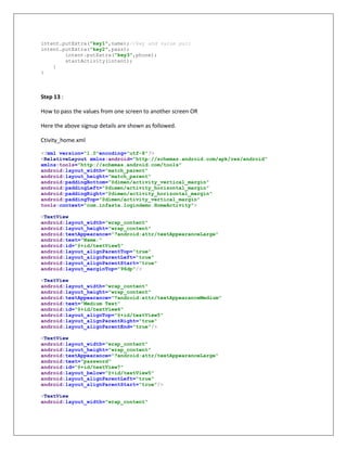intent.putExtra("key1",name);//key and value pair
intent.putExtra("key2",pass);
intent.putExtra("key3",phone);
startActivity(intent);
}
}
Step 13 :
How to pass the values from one screen to another screen OR
Here the above signup details are shown as followed.
Ctivity_home.xml
<?xml version="1.0"encoding="utf-8"?>
<RelativeLayout xmlns:android="http://schemas.android.com/apk/res/android"
xmlns:tools="http://schemas.android.com/tools"
android:layout_width="match_parent"
android:layout_height="match_parent"
android:paddingBottom="@dimen/activity_vertical_margin"
android:paddingLeft="@dimen/activity_horizontal_margin"
android:paddingRight="@dimen/activity_horizontal_margin"
android:paddingTop="@dimen/activity_vertical_margin"
tools:context="com.infasta.logindemo.HomeActivity">
<TextView
android:layout_width="wrap_content"
android:layout_height="wrap_content"
android:textAppearance="?android:attr/textAppearanceLarge"
android:text="Name:"
android:id="@+id/textView5"
android:layout_alignParentTop="true"
android:layout_alignParentLeft="true"
android:layout_alignParentStart="true"
android:layout_marginTop="96dp"/>
<TextView
android:layout_width="wrap_content"
android:layout_height="wrap_content"
android:textAppearance="?android:attr/textAppearanceMedium"
android:text="Medium Text"
android:id="@+id/textView6"
android:layout_alignTop="@+id/textView5"
android:layout_alignParentRight="true"
android:layout_alignParentEnd="true"/>
<TextView
android:layout_width="wrap_content"
android:layout_height="wrap_content"
android:textAppearance="?android:attr/textAppearanceLarge"
android:text="password"
android:id="@+id/textView7"
android:layout_below="@+id/textView5"
android:layout_alignParentLeft="true"
android:layout_alignParentStart="true"/>
<TextView
android:layout_width="wrap_content"
 