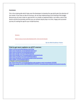 Conclusion:
This is the simple guide which helps even the developers to develop the app which gets the attention of
the market. If you have an idea for business, do not stop implementing it just thinking of the budget.
Because you can even create an app and this is as simple as explained above. Just make a note of the
factors and the functionality and then you can achieve step by step in no time. Happy and successful
journey of creating the app for your simple business.
SOURCE:
HOW TO BUILD YOUR OWN ANDROID APP -STEP BY STEP GUIDE
-By Ace Web Academy Trainer
Visit to get more updates on all IT courses:
http://www.acewebacademy.com/blog
https://www.facebook.com/AceWebAcademyhyd
https://www.pinterest.com/AceWebAcademy1/
https://plus.google.com/u/0/+AWAHyd/posts
https://plus.google.com/+Acewebacademyhyderabad/posts
https://www.youtube.com/user/AceWebAcademy
https://www.facebook.com/acewebacademytraininginstitute
https://twitter.com/Acewebacademy
in.linkedin.com/in/acewebacademy
http://www.thinkvidya.com/hyderabad/ace-web-academy-west-marredpally/1632060
https://plus.google.com/b/102872896324072187878/+Acewebacademydigitalmarketingtraininginstitu
te/about
 