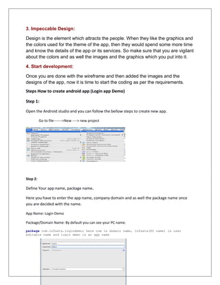 3. Impeccable Design:
Design is the element which attracts the people. When they like the graphics and
the colors used for the theme of the app, then they would spend some more time
and know the details of the app or its services. So make sure that you are vigilant
about the colors and as well the images and the graphics which you put into it.
4. Start development:
Once you are done with the wireframe and then added the images and the
designs of the app, now it is time to start the coding as per the requirements.
Steps How to create android app (Login app Demo)
Step 1:
Open the Android studio and you can follow the bellow steps to create new app.
Go to file------->New ----> new project
Step 2:
Define Your app name, package name.
Here you have to enter the app name, company domain and as well the package name once
you are decided with the name.
App Name: Login Demo
Package/Domain Name: By default you can see your PC name.
package com.infasta.logindemo; here com is domain name, infasta(PC name) is user
editable name and login demo is an app name
 
