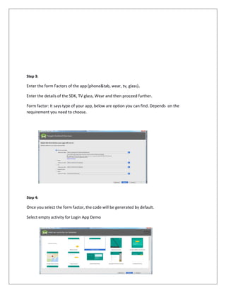Step 3:
Enter the form Factors of the app (phone&tab, wear, tv, glass).
Enter the details of the SDK, TV glass, Wear and then proceed further.
Form factor: It says type of your app, below are option you can find. Depends on the
requirement you need to choose.
Step 4:
Once you select the form factor, the code will be generated by default.
Select empty activity for Login App Demo
 