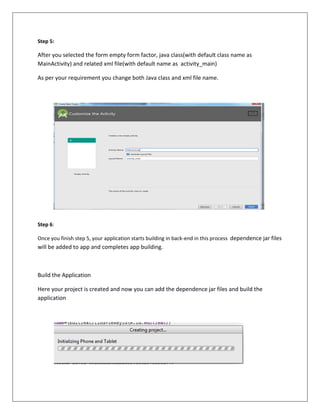 Step 5:
After you selected the form empty form factor, java class(with default class name as
MainActivity) and related xml file(with default name as activity_main)
As per your requirement you change both Java class and xml file name.
Step 6:
Once you finish step 5, your application starts building in back-end in this process dependence jar files
will be added to app and completes app building.
Build the Application
Here your project is created and now you can add the dependence jar files and build the
application
 
