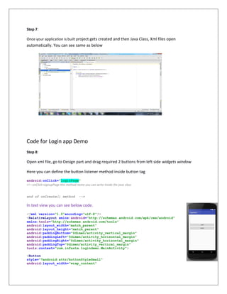 Step 7:
Once your application is built project gets created and then Java Class, Xml files open
automatically. You can see same as below
Code for Login app Demo
Step 8:
Open xml file, go to Design part and drag required 2 buttons from left side widgets window
Here you can define the button listener method inside button tag
android:onClick="loginPage"
<!—onClick=signupPage this method name you can write inside the java class
end of onCreate() method -->
In text view you can see below code.
<?xml version="1.0"encoding="utf-8"?>
<RelativeLayout xmlns:android="http://schemas.android.com/apk/res/android"
xmlns:tools="http://schemas.android.com/tools"
android:layout_width="match_parent"
android:layout_height="match_parent"
android:paddingBottom="@dimen/activity_vertical_margin"
android:paddingLeft="@dimen/activity_horizontal_margin"
android:paddingRight="@dimen/activity_horizontal_margin"
android:paddingTop="@dimen/activity_vertical_margin"
tools:context="com.infasta.logindemo.MainActivity">
<Button
style="?android:attr/buttonStyleSmall"
android:layout_width="wrap_content"
 