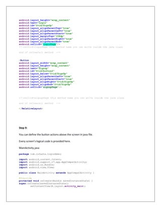 android:layout_height="wrap_content"
android:text="Login"
android:id="@+id/SignUp"
android:layout_alignParentTop="true"
android:layout_alignParentLeft="true"
android:layout_alignParentStart="true"
android:layout_marginTop="108dp"
android:layout_alignParentRight="true"
android:layout_alignParentEnd="true"
android:onClick="loginPage"/>
<!—onClick=loginPage this method name you can write inside the java class
end of onCreate() method -->
<Button
android:layout_width="wrap_content"
android:layout_height="wrap_content"
android:text="Signup"
android:id="@+id/button2"
android:layout_below="@+id/SignUp"
android:layout_alignParentLeft="true"
android:layout_alignParentStart="true"
android:layout_alignRight="@+id/SignUp"
android:layout_alignEnd="@+id/SignUp"
android:onClick="signupPage"/>
<!—onClick=signupPage this method name you can write inside the java class
end of onCreate() method -->
</RelativeLayout>
Step 9:
You can define the button actions above the screen in java file.
Every screen’s logical code is provided here.
MainActivity.java
package com.infasta.logindemo;
import android.content.Intent;
import android.support.v7.app.AppCompatActivity;
import android.os.Bundle;
import android.view.View;
public class MainActivity extends AppCompatActivity {
@Override
protected void onCreate(Bundle savedInstanceState) {
super.onCreate(savedInstanceState);
setContentView(R.layout.activity_main);
 