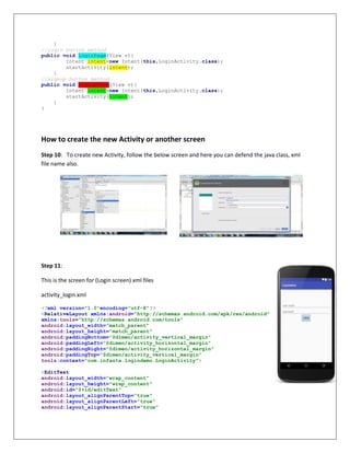 }
//login button method
public void loginPage(View v){
Intent intent=new Intent(this,LoginActivity.class);
startActivity(intent);
}
//signup button method
public void signupPage(View v){
Intent intent=new Intent(this,LoginActivity.class);
startActivity(intent);
}
}
How to create the new Activity or another screen
Step 10: To create new Activity, follow the below screen and here you can defend the java class, xml
file name also.
Step 11:
This is the screen for (Login screen) xml files
activity_login.xml
<?xml version="1.0"encoding="utf-8"?>
<RelativeLayout xmlns:android="http://schemas.android.com/apk/res/android"
xmlns:tools="http://schemas.android.com/tools"
android:layout_width="match_parent"
android:layout_height="match_parent"
android:paddingBottom="@dimen/activity_vertical_margin"
android:paddingLeft="@dimen/activity_horizontal_margin"
android:paddingRight="@dimen/activity_horizontal_margin"
android:paddingTop="@dimen/activity_vertical_margin"
tools:context="com.infasta.logindemo.LoginActivity">
<EditText
android:layout_width="wrap_content"
android:layout_height="wrap_content"
android:id="@+id/editText"
android:layout_alignParentTop="true"
android:layout_alignParentLeft="true"
android:layout_alignParentStart="true"
 