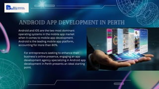 Android app development in Perth
Android and iOS are the two most dominant
operating systems in the mobile app market
when it comes to mobile app development.
Android is the leading mobile app platform,
accounting for more than 80%.
For entrepreneurs seeking to enhance their
business's online presence, engaging an app
development agency specializing in Android app
development in Perth presents an ideal starting
point.
 