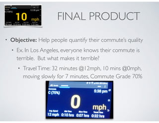 FINAL PRODUCT 
• Objective: Help people quantify their commute’s quality 
• Ex. In Los Angeles, everyone knows their commute is 
terrible. But what makes it terrible? 
• Travel Time: 38 minutes @15mph, 2 mins @0mph, 
moving slowly for 21 minutes, Commute Grade 74%, C 
http://goo.gl/0HNqMb 
 