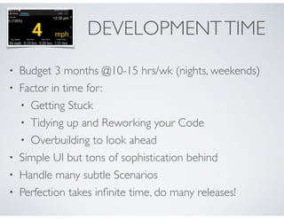 DEVELOPMENT TIME 
• Budget 3 months @10-15 hrs/wk (nights, weekends) 
• Factor in time for: 
• Getting Stuck 
• Tidying up and Reworking your Code 
• Overbuilding to look ahead 
• Simple UI but tons of sophistication behind 
• Handle many subtle Scenarios 
• Perfection takes infinite time, do many releases! 
 