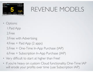 REVENUE MODELS 
• Options: 
1.Paid App 
2.Free 
3.Free with Advertising 
4.Free + Paid App (2 apps) 
5.Free + One-Time In-App Purchase (IAP) 
6.Free + Subscription In-App Purchase (IAP) 
• Very difficult to start at higher than Free! 
• If you’re heavy on custom Cloud functionality, One-Time IAP 
will erode your profits over time (use Subscription IAP) 
 