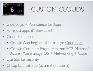 CUSTOM CLOUDS 
• Glue Logic + Persistence for Apps 
• For most apps, it’s inevitable! 
• Cloud Solutions: 
• Google App Engine - You manage Code only 
• Google Compute Engine, Amazon EC2, Microsoft 
Azure - You manage OS + Networking + Code 
• Use SSL for security 
• Cheap but not free (at a million users?) 
 