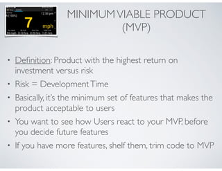 MINIMUM VIABLE PRODUCT 
(MVP) 
• Definition: Product with the highest return on 
investment versus risk 
• Risk = Development Time 
• Basically, it’s the minimum set of features that makes the 
product acceptable to users 
• You want to see how Users react to your MVP, before 
you decide future features 
• If you have more features, shelf them, trim code to MVP 
 