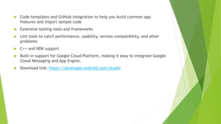  Code templates and GitHub integration to help you build common app
features and import sample code
 Extensive testing tools and frameworks
 Lint tools to catch performance, usability, version compatibility, and other
problems
 C++ and NDK support
 Built-in support for Google Cloud Platform, making it easy to integrate Google
Cloud Messaging and App Engine.
 Download link: https://developer.android.com/studio
 