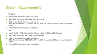 System Requirements
Windows:
 Microsoft® Windows® 7/8/10 (64-bit)
 4 GB RAM minimum, 8 GB RAM recommended
 2 GB of available disk space minimum,
4 GB Recommended (500 MB for IDE + 1.5 GB for Android SDK and emulator system
image)
 1280 x 800 minimum screen resolution
Mac:
 Mac® OS X® 10.10 (Yosemite) or higher, up to 10.14 (macOS Mojave)
 4 GB RAM minimum, 8 GB RAM recommended
 2 GB of available disk space minimum,
4 GB Recommended (500 MB for IDE + 1.5 GB for Android SDK and emulator system
image)
 1280 x 800 minimum screen resolution
 