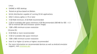 Linux:
 GNOME or KDE desktop
 Tested on gLinux based on Debian.
 64-bit distribution capable of running 32-bit applications
 GNU C Library (glibc) 2.19 or later
 4 GB RAM minimum, 8 GB RAM recommended
 2 GB of available disk space minimum,4 GB Recommended (500 MB for IDE + 1.5
GB for Android SDK and emulator system image)
 1280 x 800 minimum screen resolution
Chrome OS:
 8 GB RAM or more recommended
 4 GB of available disk space minimum
 1280 x 800 minimum screen resolution
 Intel i5 or higher (U series or higher) recommended
 For more information on recommended devices as well as Android emulator
support, visit chromeos.dev
 