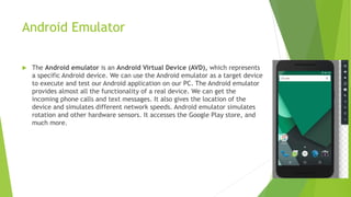 Android Emulator
 The Android emulator is an Android Virtual Device (AVD), which represents
a specific Android device. We can use the Android emulator as a target device
to execute and test our Android application on our PC. The Android emulator
provides almost all the functionality of a real device. We can get the
incoming phone calls and text messages. It also gives the location of the
device and simulates different network speeds. Android emulator simulates
rotation and other hardware sensors. It accesses the Google Play store, and
much more.
 