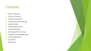 Contents
 What is Android?
 History of Android
 Android Architecture
 Components of Android app
 Android Studio
 System Requirements
 Android Emulator
 Developing Your First App
 Programming Languages Used
 Learning Resources
 Conclusion
 References
 