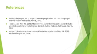 References
 •HonigZach(May15,2013).https://www.engadget.com/2013/05/15/google-
android-studio/ Retrieved May 16, 2013.
 •Dobie, Alex (May 15, 2013).https://www.androidcentral.com/android-studio-
unveiled-google-io-keynoteAndroid Central. Mobile Nations. Retrieved May 16,
2013.
 •https://developer.android.com/sdk/installing/studio.html May 15, 2013.
Retrieved August 15, 2014.
 