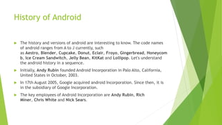 History of Android
 The history and versions of android are interesting to know. The code names
of android ranges from A to J currently, such
as Aestro, Blender, Cupcake, Donut, Eclair, Froyo, Gingerbread, Honeycom
b, Ice Cream Sandwitch, Jelly Bean, KitKat and Lollipop. Let's understand
the android history in a sequence.
 Initially, Andy Rubin founded Android Incorporation in Palo Alto, California,
United States in October, 2003.
 In 17th August 2005, Google acquired android Incorporation. Since then, it is
in the subsidiary of Google Incorporation.
 The key employees of Android Incorporation are Andy Rubin, Rich
Miner, Chris White and Nick Sears.
 